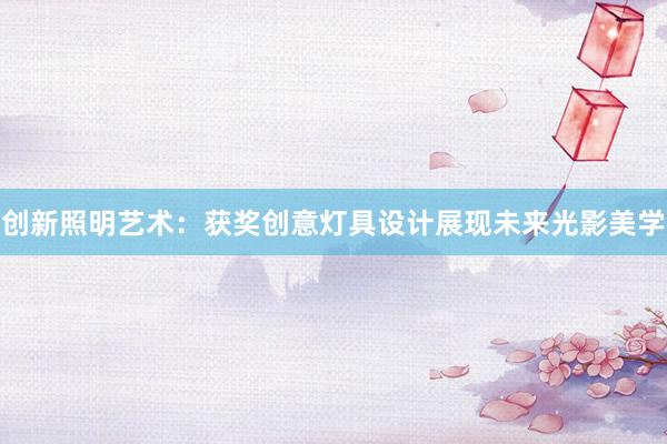 创新照明艺术：获奖创意灯具设计展现未来光影美学